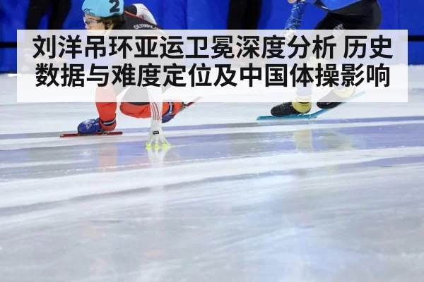 刘洋吊环亚运卫冕深度分析 历史数据与难度定位及中国体操影响